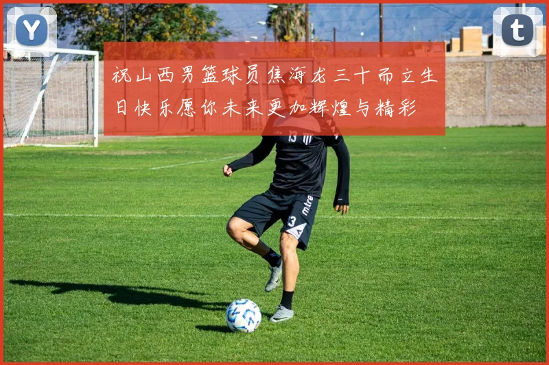 祝山西男篮球员焦海龙三十而立生日快乐愿你未来更加辉煌与精彩