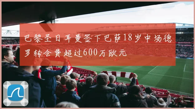 巴黎圣日耳曼签下巴萨18岁中场德罗转会费超过600万欧元