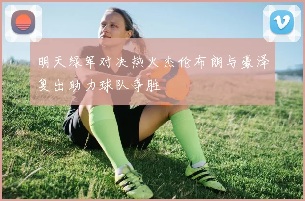 明天绿军对决热火杰伦布朗与豪泽复出助力球队争胜
