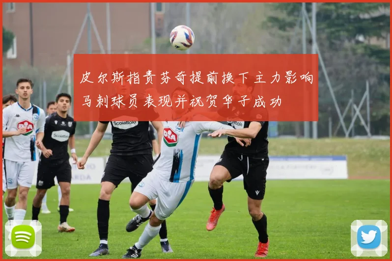 皮尔斯指责芬奇提前换下主力影响马刺球员表现并祝贺华子成功