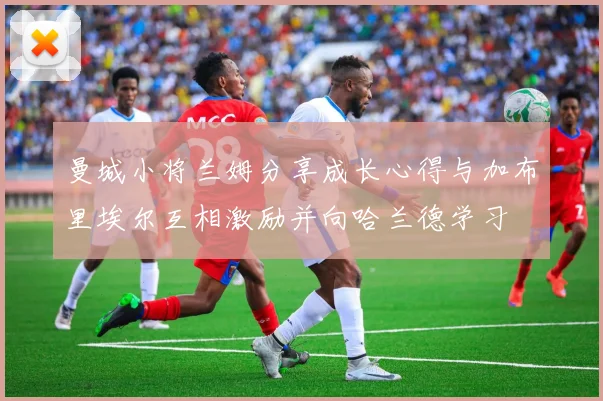 曼城小将兰姆分享成长心得与加布里埃尔互相激励并向哈兰德学习