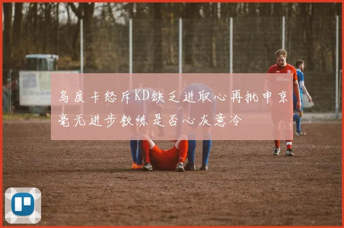 乌度卡怒斥KD缺乏进取心再批申京毫无进步教练是否心灰意冷