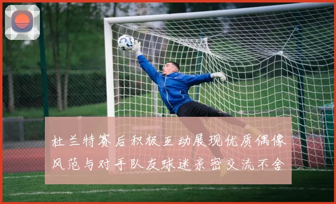 杜兰特赛后积极互动展现优质偶像风范与对手队友球迷亲密交流不舍离场