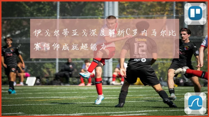 伊戈尔蒂亚戈深度解析C罗内马尔比赛信仰成就超能力