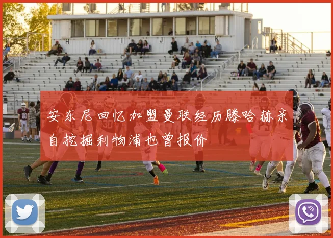 安东尼回忆加盟曼联经历滕哈赫亲自挖掘利物浦也曾报价