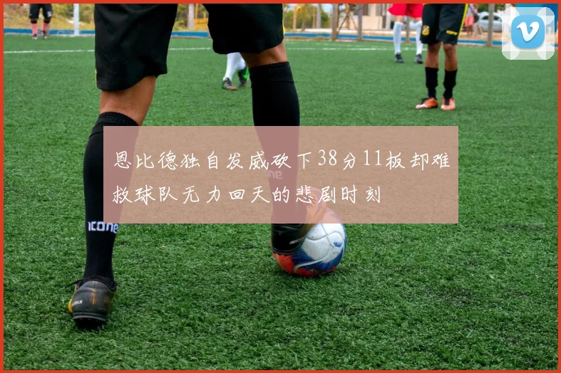 恩比德独自发威砍下38分11板却难救球队无力回天的悲剧时刻