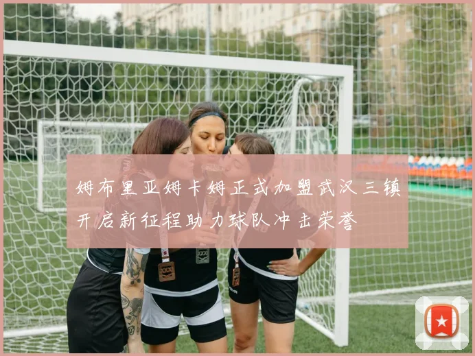 姆布里亚姆卡姆正式加盟武汉三镇开启新征程助力球队冲击荣誉
