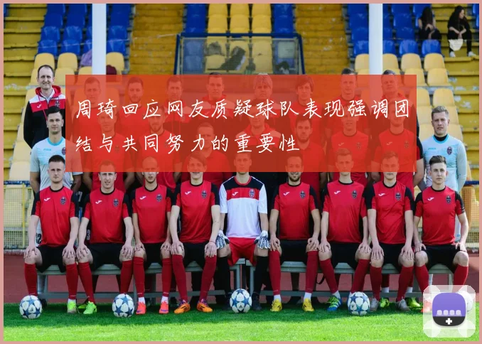 周琦回应网友质疑球队表现强调团结与共同努力的重要性