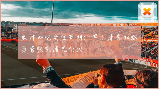 瓜帅回忆离任时刻：早上才告知球员紧张到语无伦次
