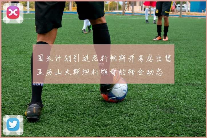 国米计划引进尼科帕斯并考虑出售亚历山大斯坦科维奇的转会动态